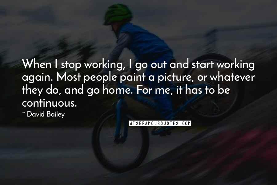 David Bailey Quotes: When I stop working, I go out and start working again. Most people paint a picture, or whatever they do, and go home. For me, it has to be continuous.