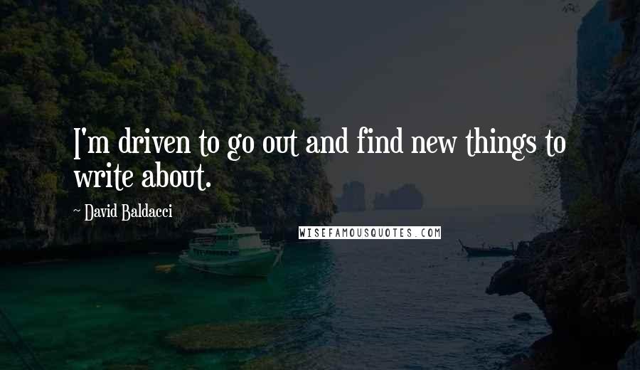 David Baldacci Quotes: I'm driven to go out and find new things to write about.