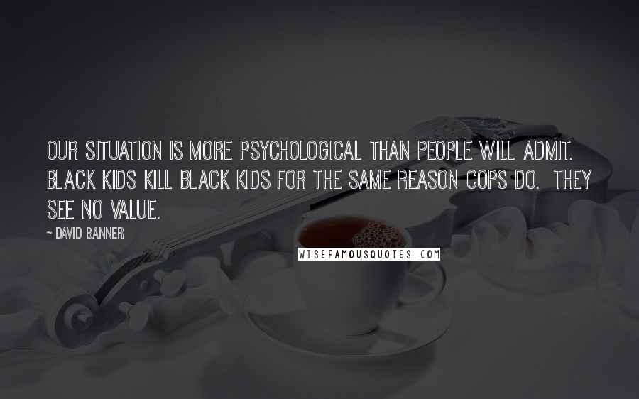 David Banner Quotes: Our situation is more psychological than people will admit.  Black kids kill Black kids for the same reason cops do.  They see no value.