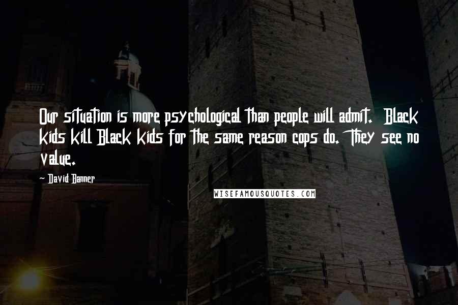 David Banner Quotes: Our situation is more psychological than people will admit.  Black kids kill Black kids for the same reason cops do.  They see no value.