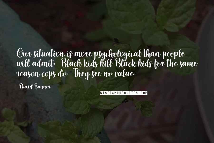 David Banner Quotes: Our situation is more psychological than people will admit.  Black kids kill Black kids for the same reason cops do.  They see no value.