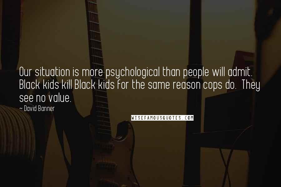 David Banner Quotes: Our situation is more psychological than people will admit.  Black kids kill Black kids for the same reason cops do.  They see no value.