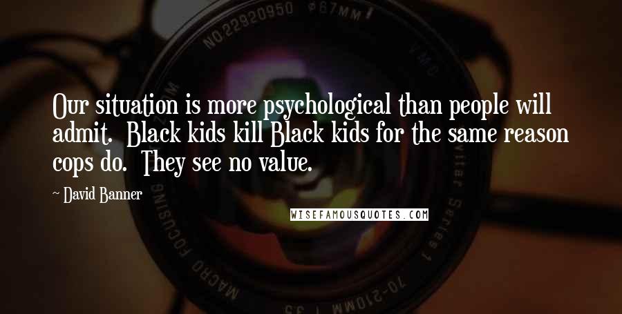 David Banner Quotes: Our situation is more psychological than people will admit.  Black kids kill Black kids for the same reason cops do.  They see no value.