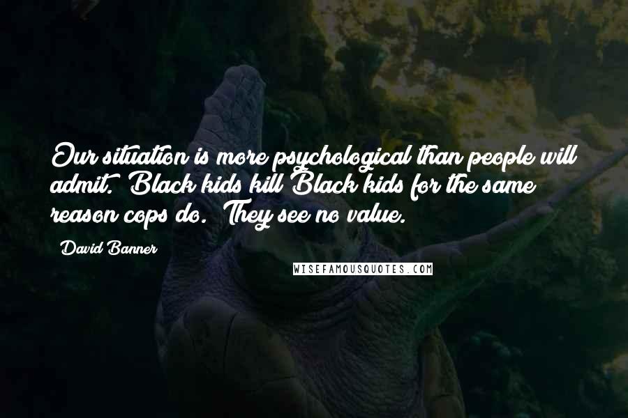 David Banner Quotes: Our situation is more psychological than people will admit.  Black kids kill Black kids for the same reason cops do.  They see no value.