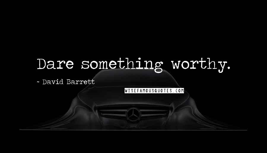 David Barrett Quotes: Dare something worthy.
