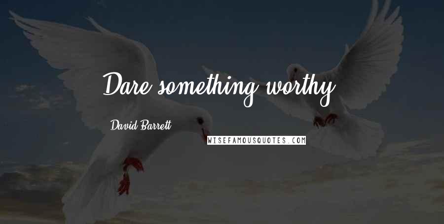 David Barrett Quotes: Dare something worthy.