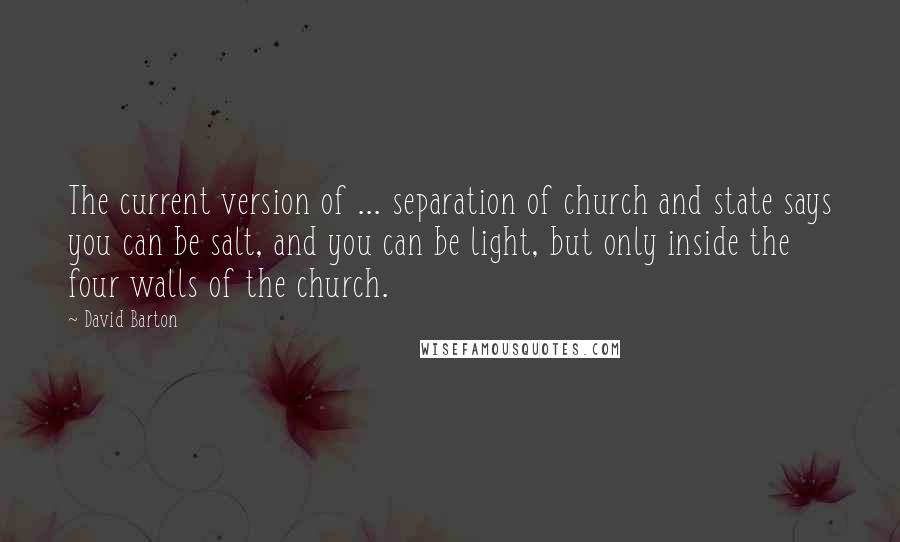 David Barton Quotes: The current version of ... separation of church and state says you can be salt, and you can be light, but only inside the four walls of the church.