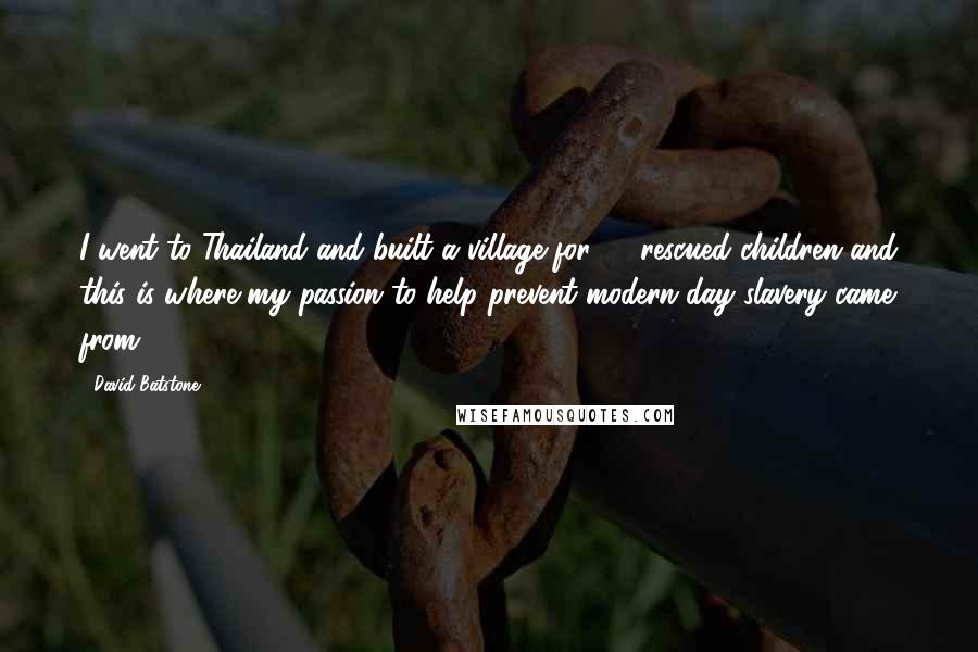 David Batstone Quotes: I went to Thailand and built a village for 27 rescued children and this is where my passion to help prevent modern day slavery came from.