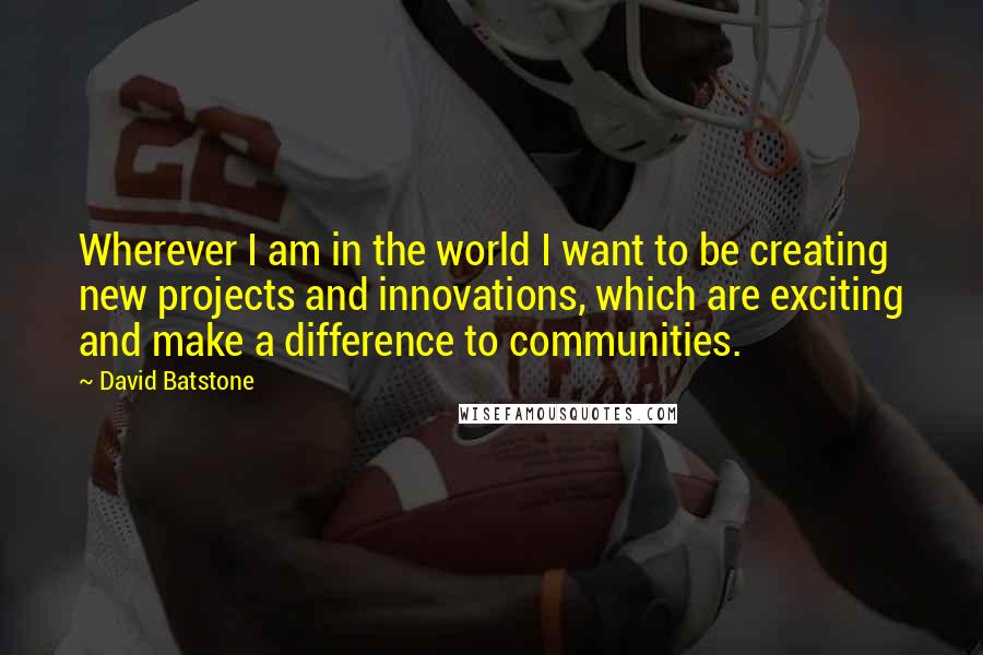 David Batstone Quotes: Wherever I am in the world I want to be creating new projects and innovations, which are exciting and make a difference to communities.