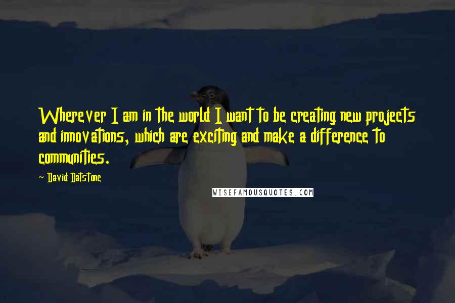 David Batstone Quotes: Wherever I am in the world I want to be creating new projects and innovations, which are exciting and make a difference to communities.