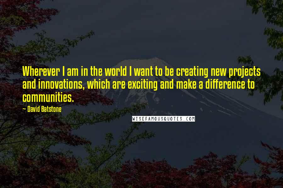 David Batstone Quotes: Wherever I am in the world I want to be creating new projects and innovations, which are exciting and make a difference to communities.