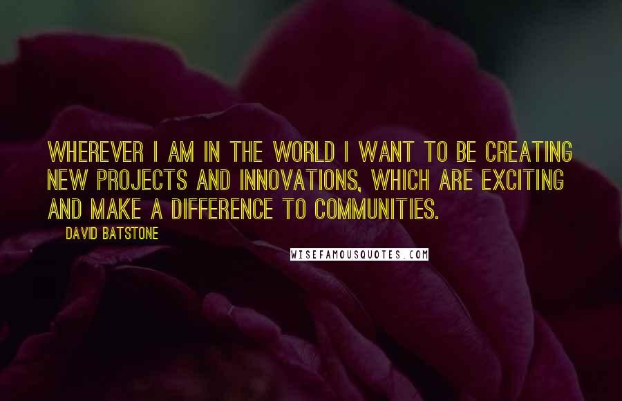 David Batstone Quotes: Wherever I am in the world I want to be creating new projects and innovations, which are exciting and make a difference to communities.