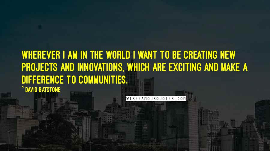 David Batstone Quotes: Wherever I am in the world I want to be creating new projects and innovations, which are exciting and make a difference to communities.