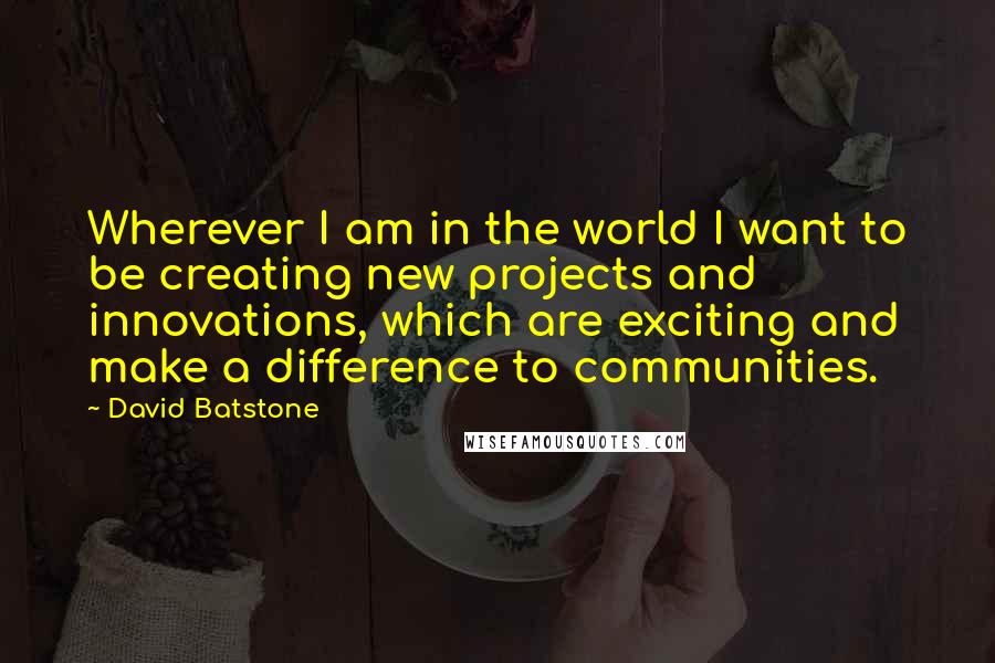 David Batstone Quotes: Wherever I am in the world I want to be creating new projects and innovations, which are exciting and make a difference to communities.