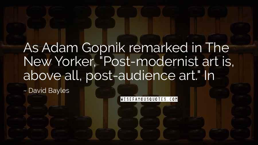David Bayles Quotes: As Adam Gopnik remarked in The New Yorker, "Post-modernist art is, above all, post-audience art." In