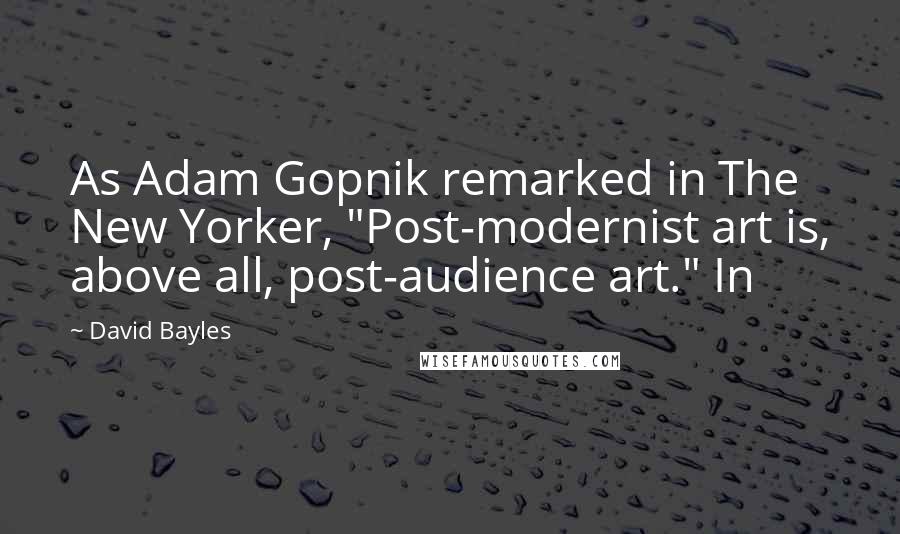 David Bayles Quotes: As Adam Gopnik remarked in The New Yorker, "Post-modernist art is, above all, post-audience art." In