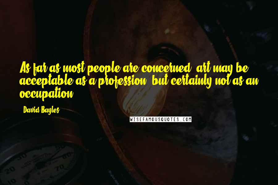 David Bayles Quotes: As far as most people are concerned, art may be acceptable as a profession, but certainly not as an occupation.