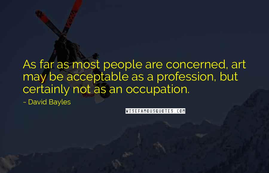 David Bayles Quotes: As far as most people are concerned, art may be acceptable as a profession, but certainly not as an occupation.