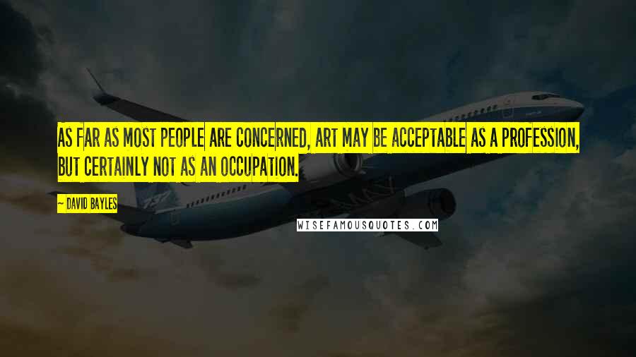 David Bayles Quotes: As far as most people are concerned, art may be acceptable as a profession, but certainly not as an occupation.