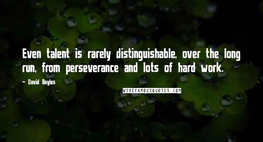 David Bayles Quotes: Even talent is rarely distinguishable, over the long run, from perseverance and lots of hard work.