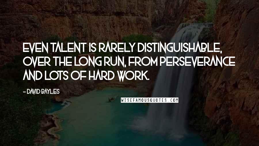 David Bayles Quotes: Even talent is rarely distinguishable, over the long run, from perseverance and lots of hard work.