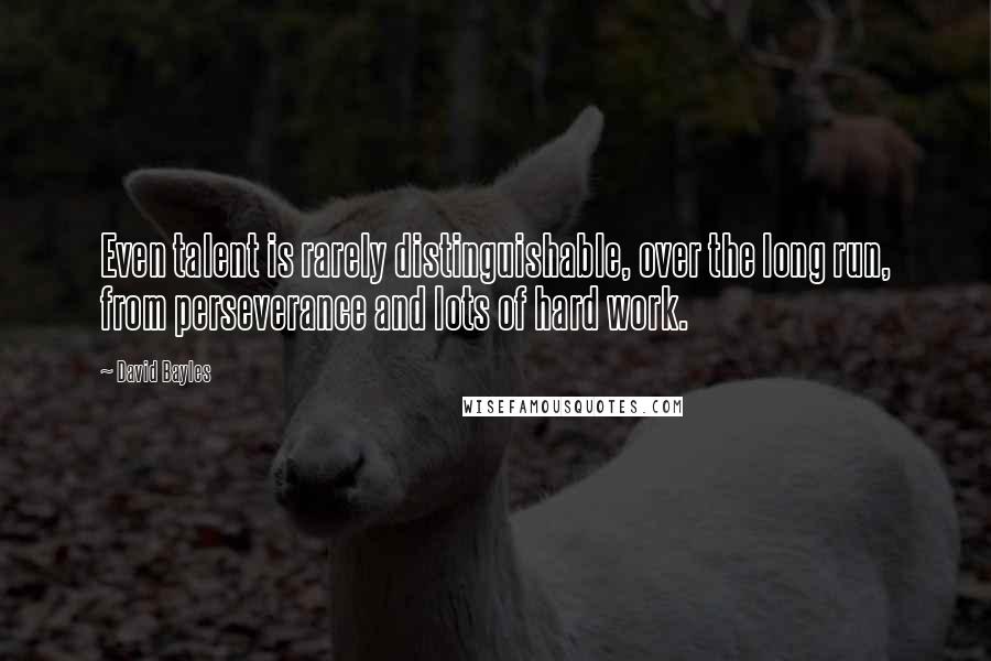 David Bayles Quotes: Even talent is rarely distinguishable, over the long run, from perseverance and lots of hard work.