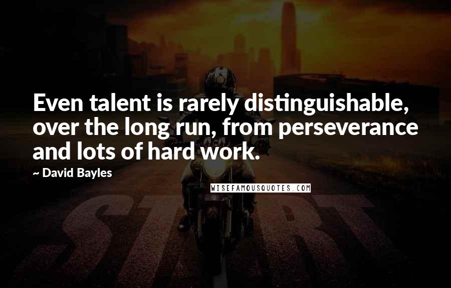 David Bayles Quotes: Even talent is rarely distinguishable, over the long run, from perseverance and lots of hard work.