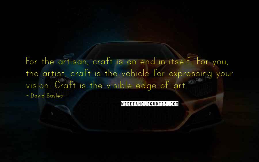 David Bayles Quotes: For the artisan, craft is an end in itself. For you, the artist, craft is the vehicle for expressing your vision. Craft is the visible edge of art.