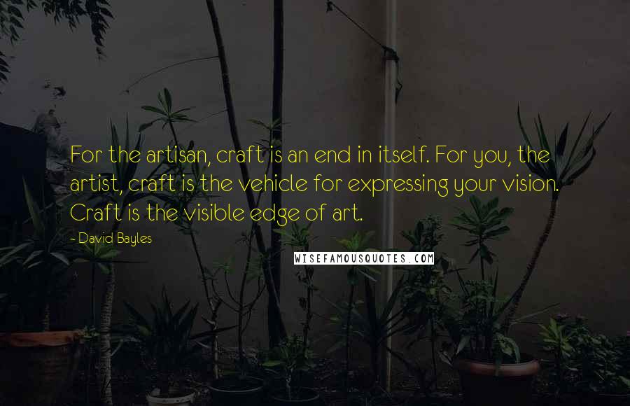 David Bayles Quotes: For the artisan, craft is an end in itself. For you, the artist, craft is the vehicle for expressing your vision. Craft is the visible edge of art.