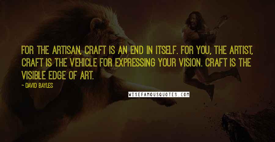 David Bayles Quotes: For the artisan, craft is an end in itself. For you, the artist, craft is the vehicle for expressing your vision. Craft is the visible edge of art.
