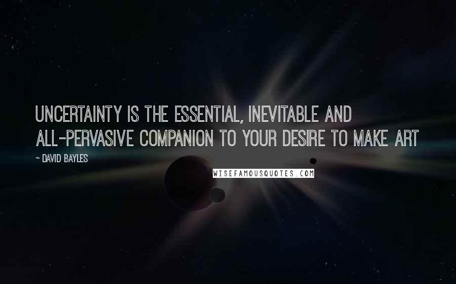 David Bayles Quotes: Uncertainty is the essential, inevitable and all-pervasive companion to your desire to make art
