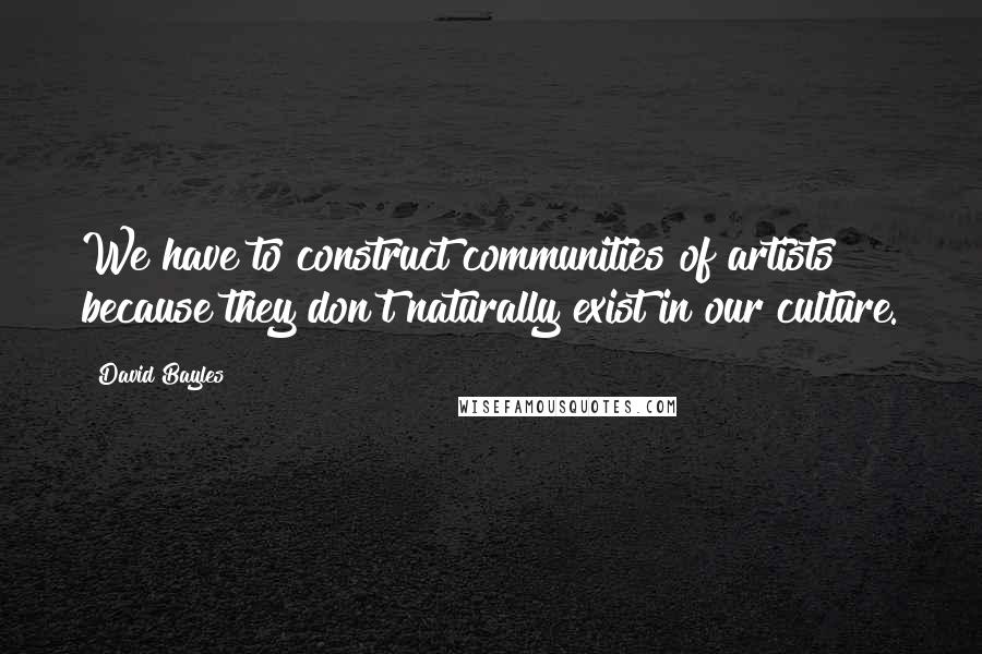 David Bayles Quotes: We have to construct communities of artists because they don't naturally exist in our culture.