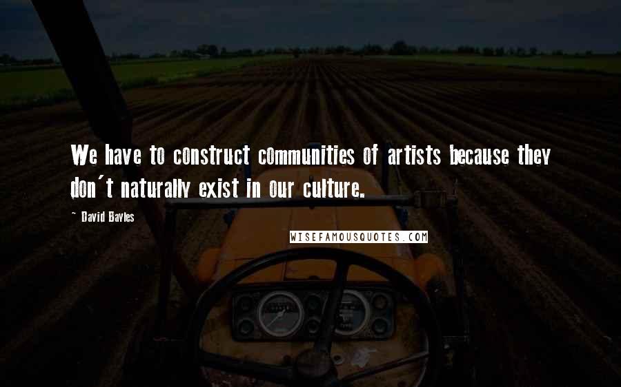 David Bayles Quotes: We have to construct communities of artists because they don't naturally exist in our culture.