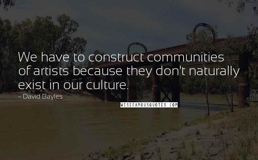 David Bayles Quotes: We have to construct communities of artists because they don't naturally exist in our culture.