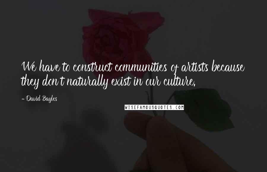 David Bayles Quotes: We have to construct communities of artists because they don't naturally exist in our culture.