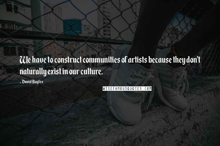 David Bayles Quotes: We have to construct communities of artists because they don't naturally exist in our culture.