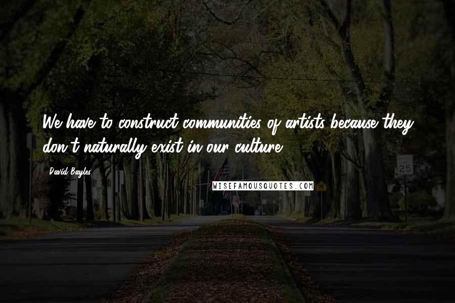 David Bayles Quotes: We have to construct communities of artists because they don't naturally exist in our culture.