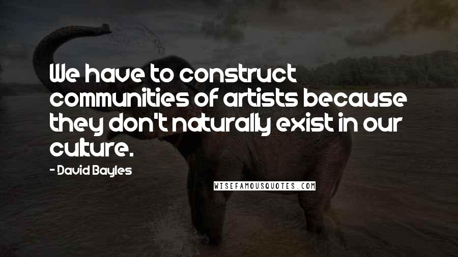 David Bayles Quotes: We have to construct communities of artists because they don't naturally exist in our culture.