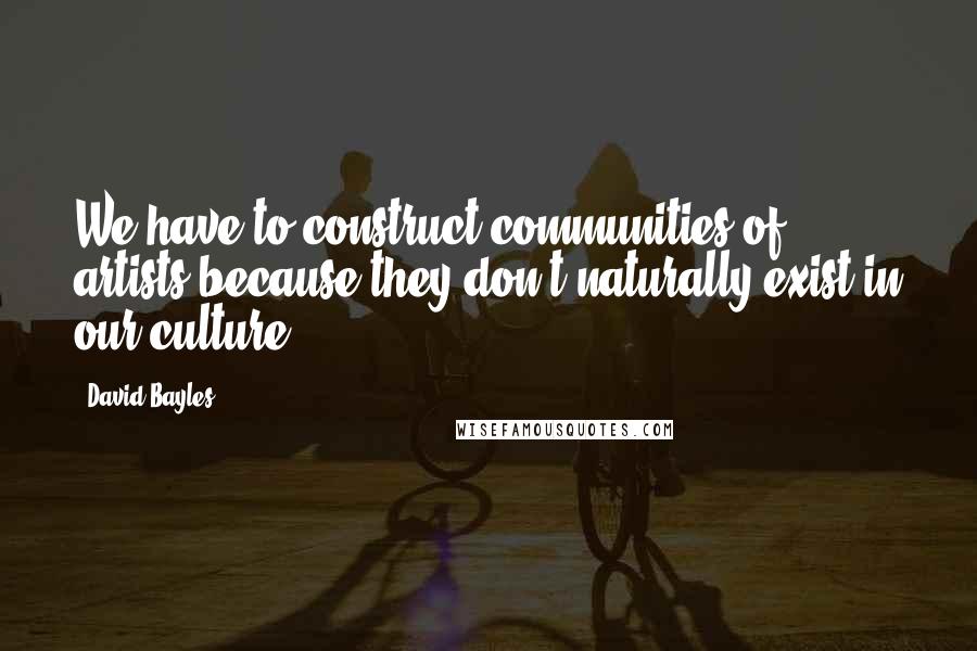 David Bayles Quotes: We have to construct communities of artists because they don't naturally exist in our culture.