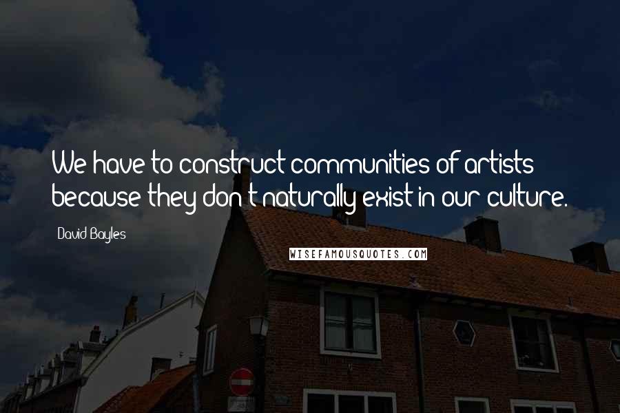 David Bayles Quotes: We have to construct communities of artists because they don't naturally exist in our culture.