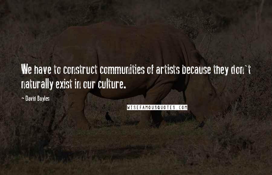 David Bayles Quotes: We have to construct communities of artists because they don't naturally exist in our culture.