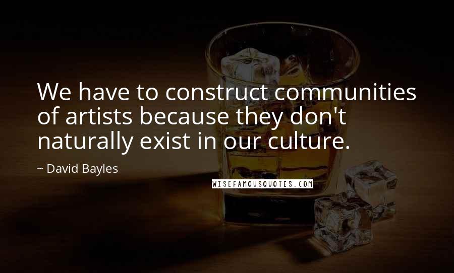 David Bayles Quotes: We have to construct communities of artists because they don't naturally exist in our culture.