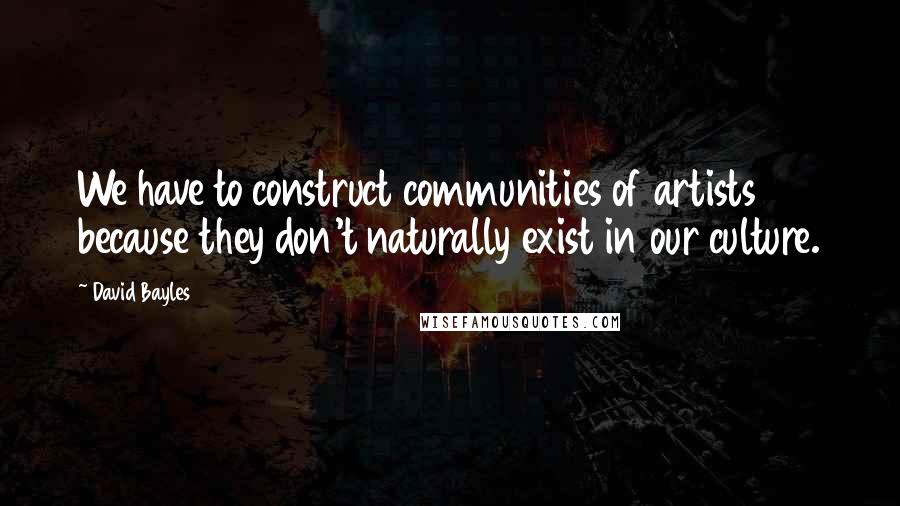 David Bayles Quotes: We have to construct communities of artists because they don't naturally exist in our culture.