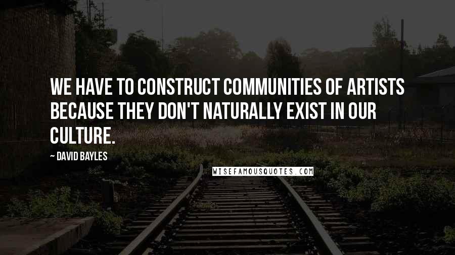 David Bayles Quotes: We have to construct communities of artists because they don't naturally exist in our culture.