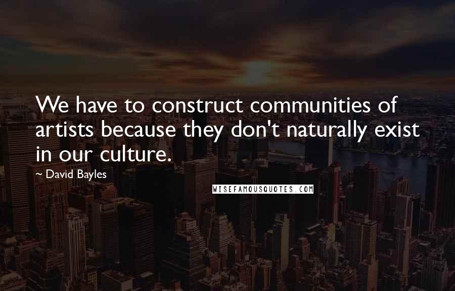 David Bayles Quotes: We have to construct communities of artists because they don't naturally exist in our culture.