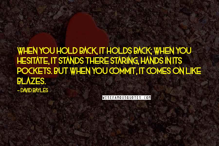 David Bayles Quotes: When you hold back, it holds back; when you hesitate, it stands there staring, hands in its pockets. But when you commit, it comes on like blazes.