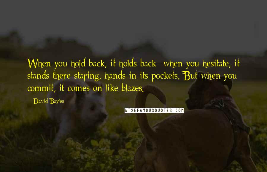 David Bayles Quotes: When you hold back, it holds back; when you hesitate, it stands there staring, hands in its pockets. But when you commit, it comes on like blazes.