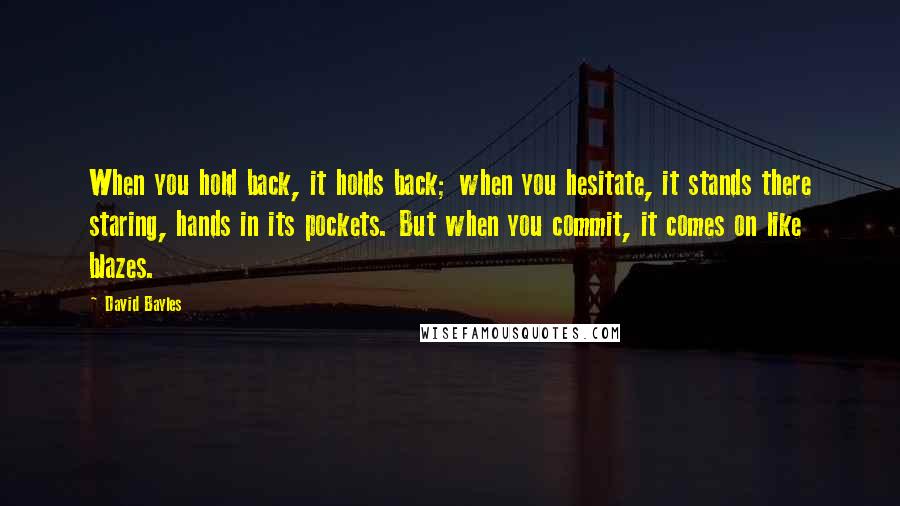 David Bayles Quotes: When you hold back, it holds back; when you hesitate, it stands there staring, hands in its pockets. But when you commit, it comes on like blazes.