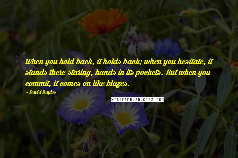 David Bayles Quotes: When you hold back, it holds back; when you hesitate, it stands there staring, hands in its pockets. But when you commit, it comes on like blazes.