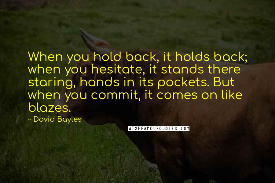 David Bayles Quotes: When you hold back, it holds back; when you hesitate, it stands there staring, hands in its pockets. But when you commit, it comes on like blazes.
